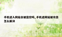 手机进入网站会被监控吗_手机进网站被攻击怎么解决