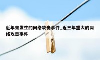 近年来发生的网络攻击事件_近三年重大的网络攻击事件