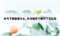 木马下载器是什么_木马程序下载不了怎么办