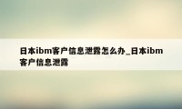 日本ibm客户信息泄露怎么办_日本ibm客户信息泄露