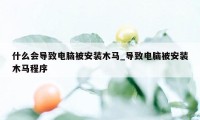 什么会导致电脑被安装木马_导致电脑被安装木马程序